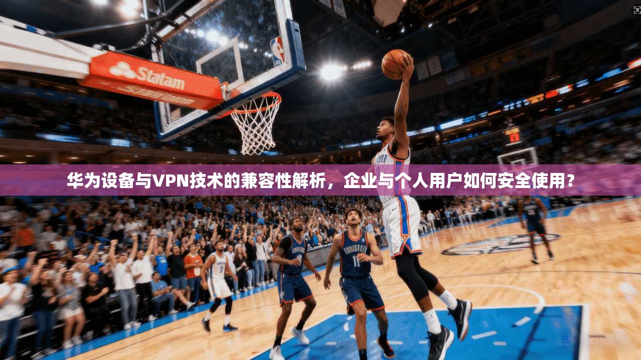 华为设备与VPN技术的兼容性解析，企业与个人用户如何安全使用？