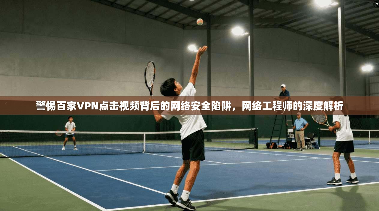 警惕百家VPN点击视频背后的网络安全陷阱，网络工程师的深度解析