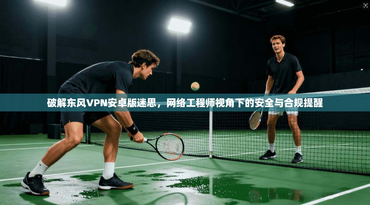 破解东风VPN安卓版迷思，网络工程师视角下的安全与合规提醒