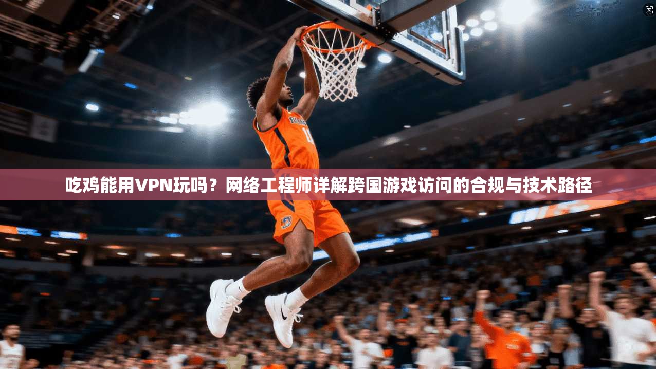 吃鸡能用VPN玩吗？网络工程师详解跨国游戏访问的合规与技术路径