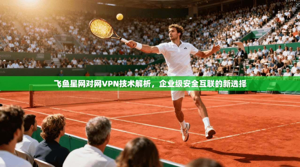 飞鱼星网对网VPN技术解析，企业级安全互联的新选择