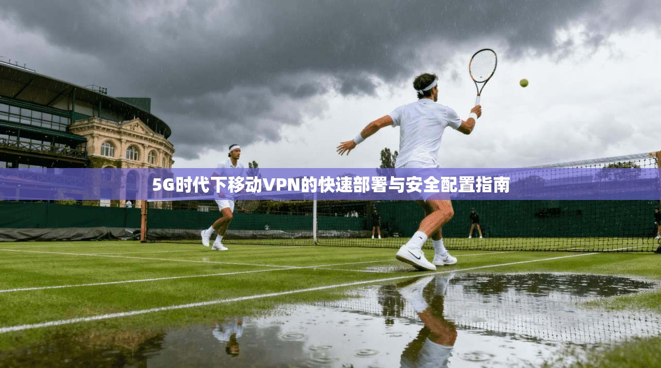 5G时代下移动VPN的快速部署与安全配置指南
