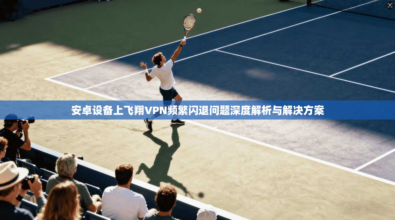 安卓设备上飞翔VPN频繁闪退问题深度解析与解决方案