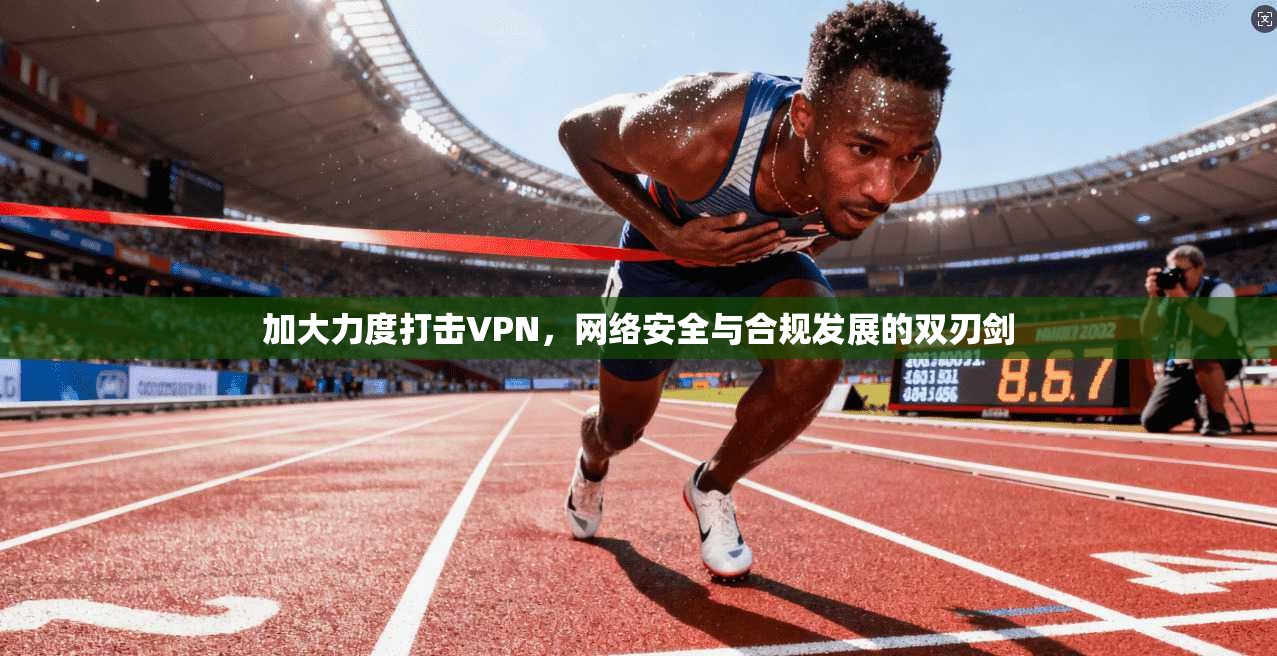 加大力度打击VPN，网络安全与合规发展的双刃剑