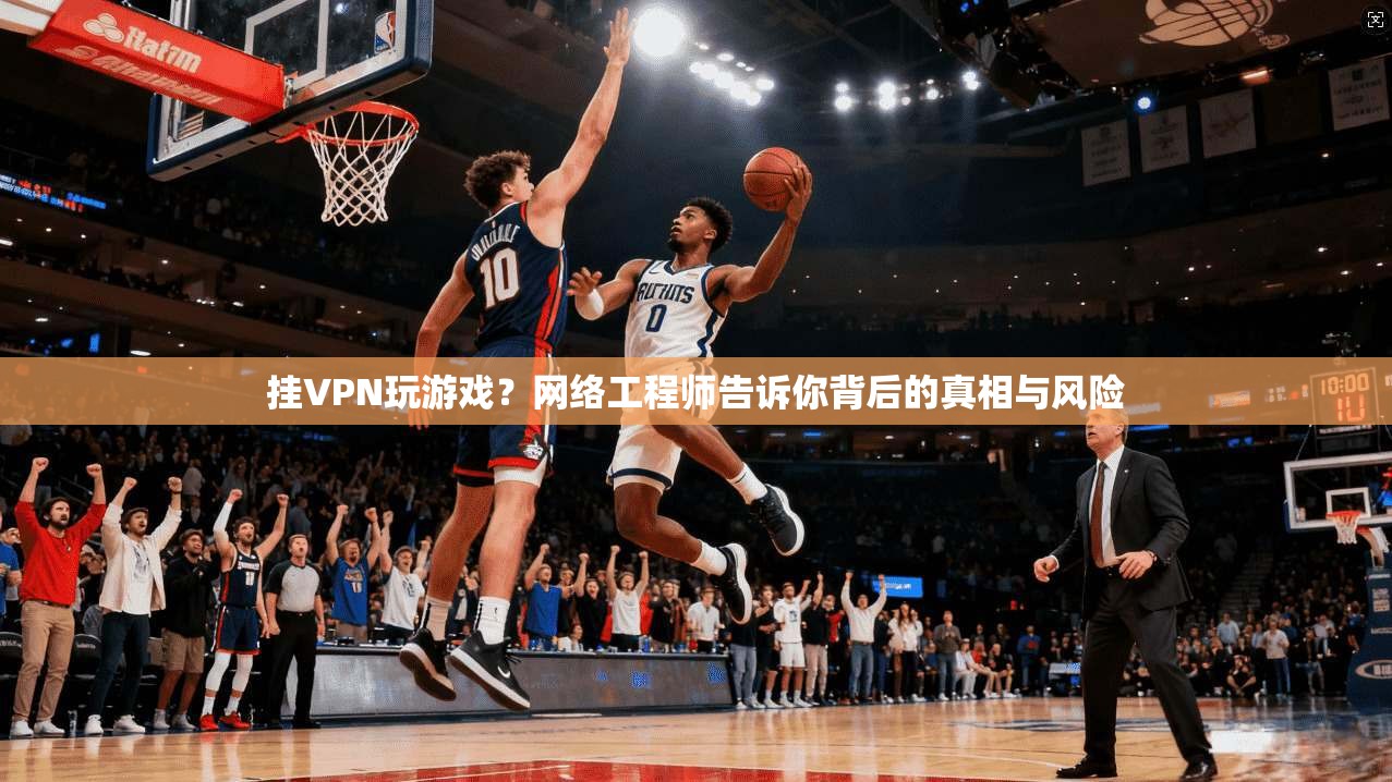 挂VPN玩游戏？网络工程师告诉你背后的真相与风险
