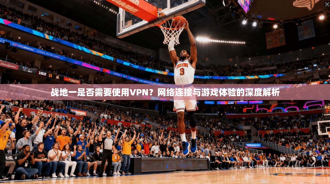 战地一是否需要使用VPN？网络连接与游戏体验的深度解析