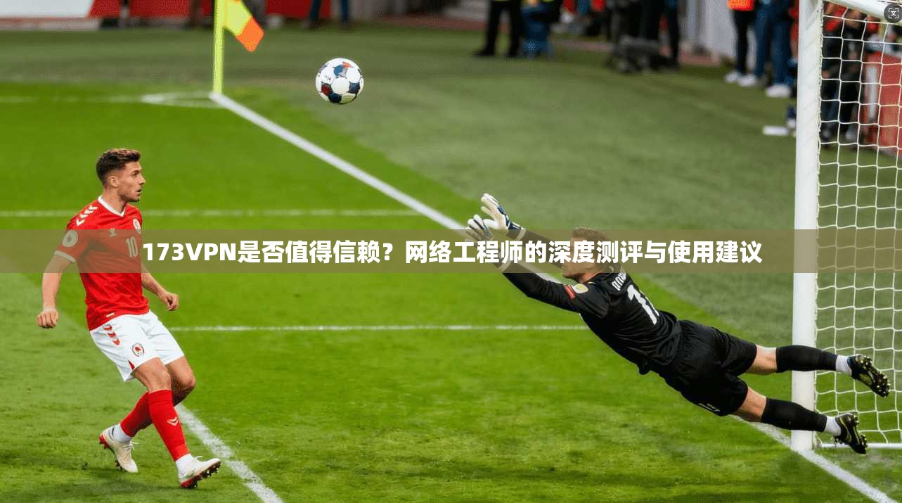 173VPN是否值得信赖？网络工程师的深度测评与使用建议
