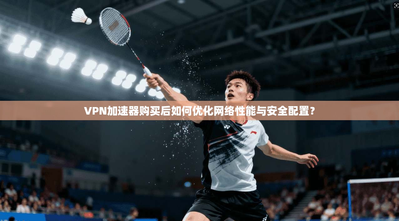 VPN加速器购买后如何优化网络性能与安全配置？