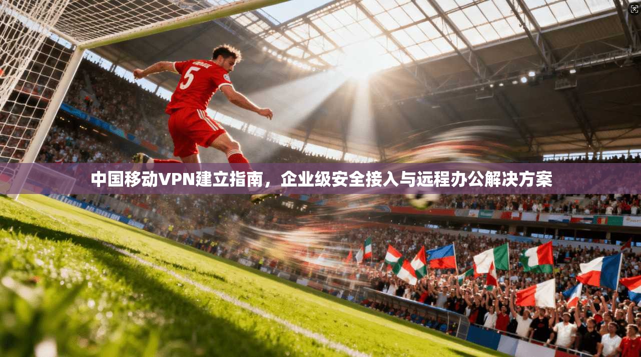 中国移动VPN建立指南，企业级安全接入与远程办公解决方案
