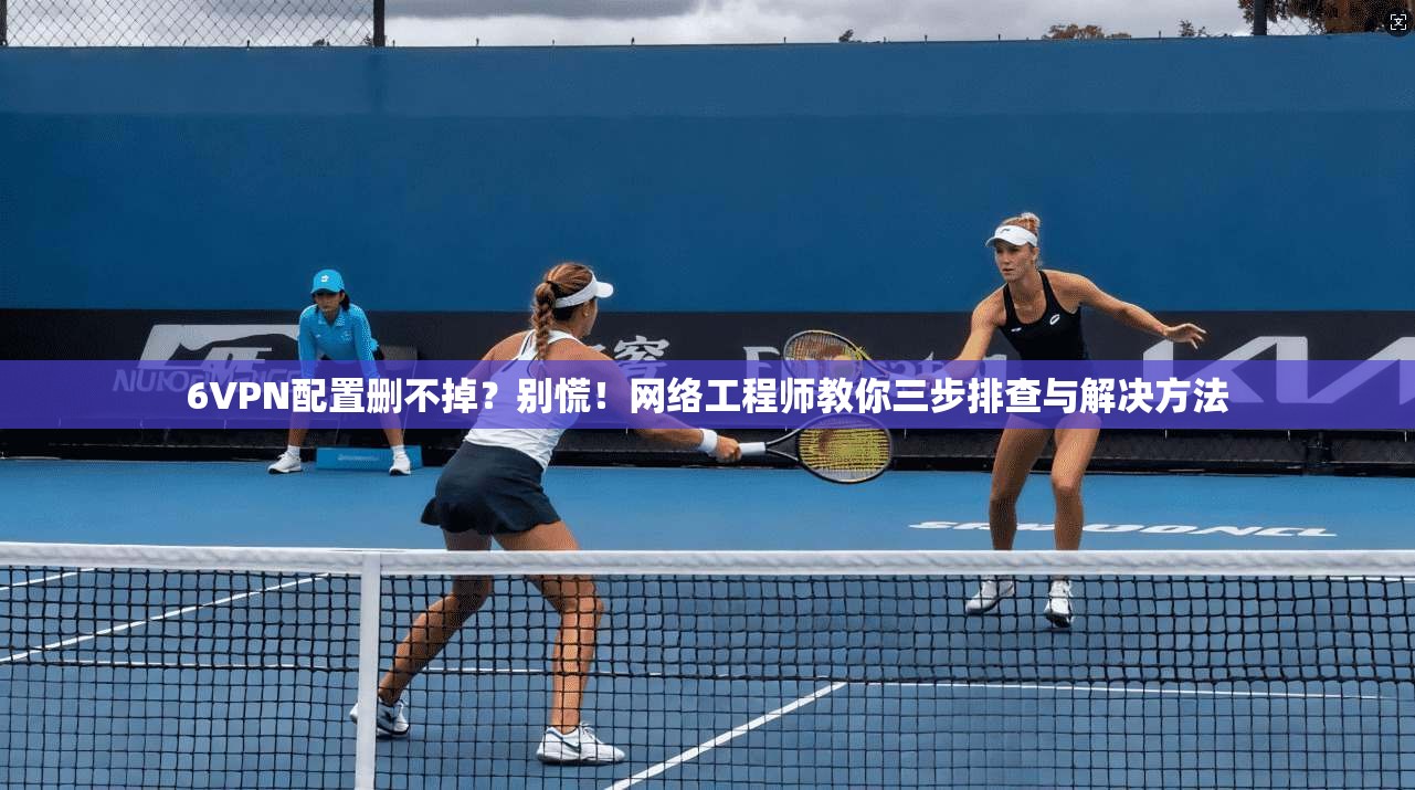 6VPN配置删不掉？别慌！网络工程师教你三步排查与解决方法