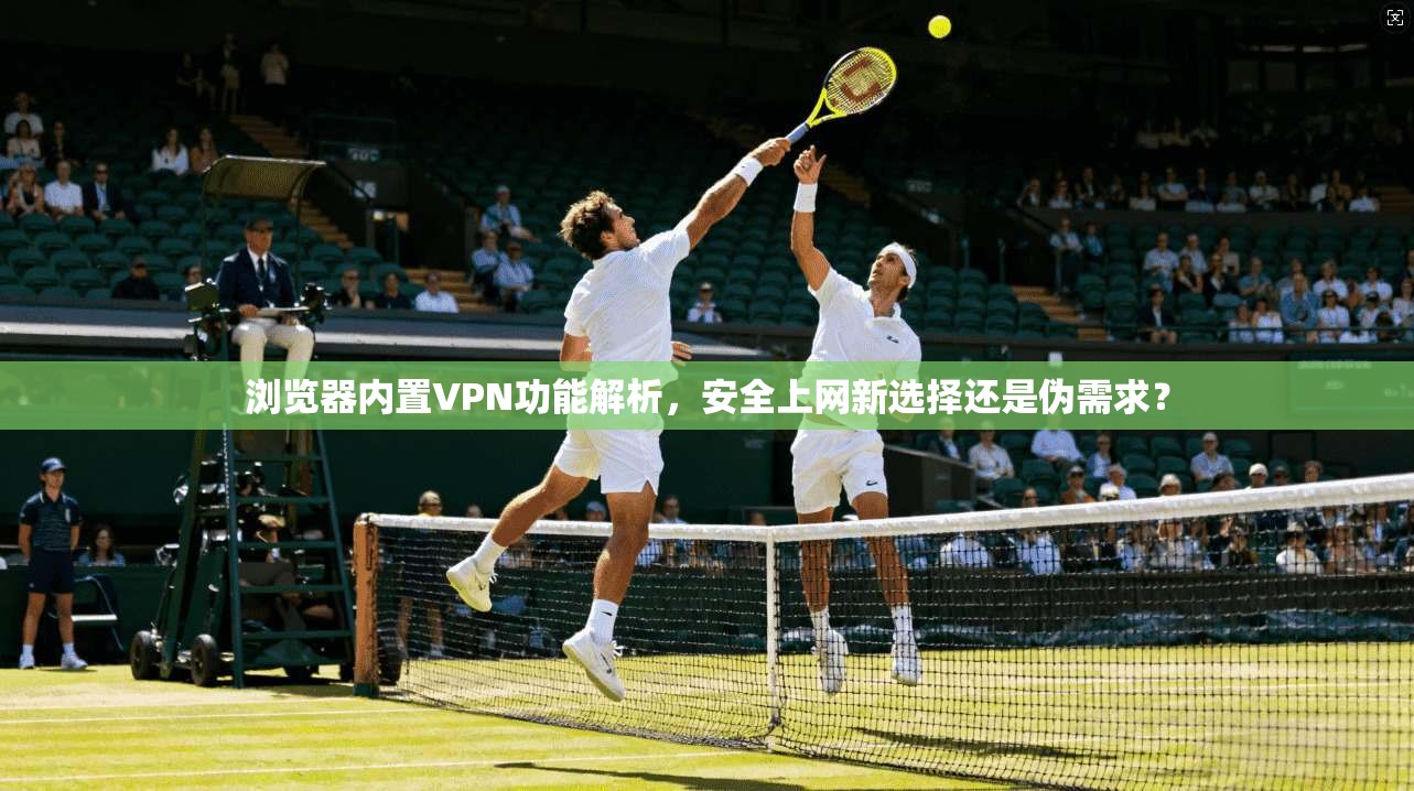 浏览器内置VPN功能解析，安全上网新选择还是伪需求？