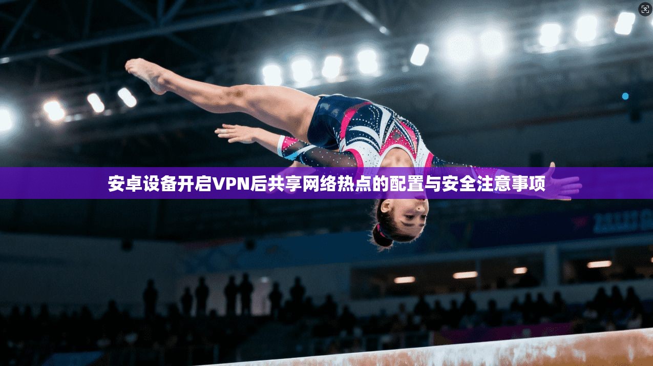 安卓设备开启VPN后共享网络热点的配置与安全注意事项