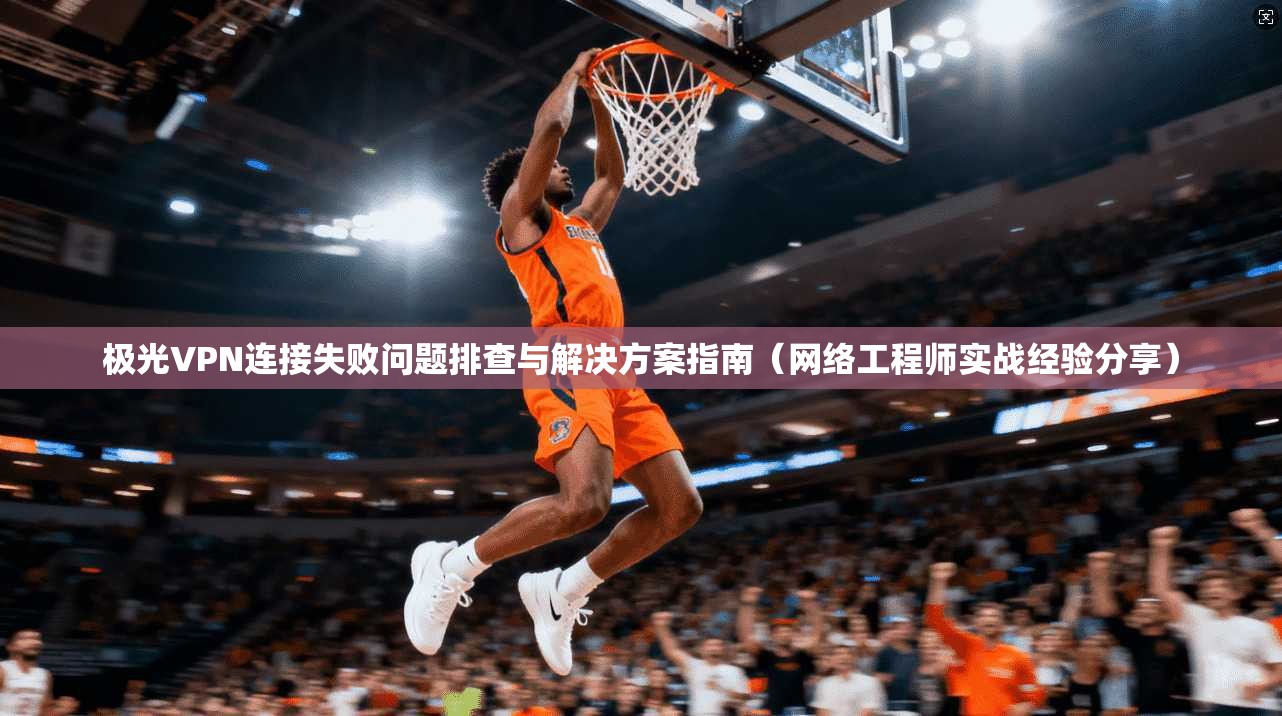 极光VPN连接失败问题排查与解决方案指南（网络工程师实战经验分享）