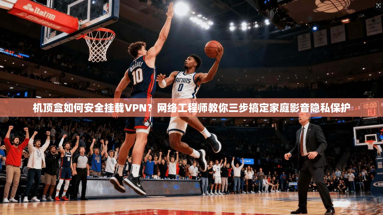 机顶盒如何安全挂载VPN？网络工程师教你三步搞定家庭影音隐私保护