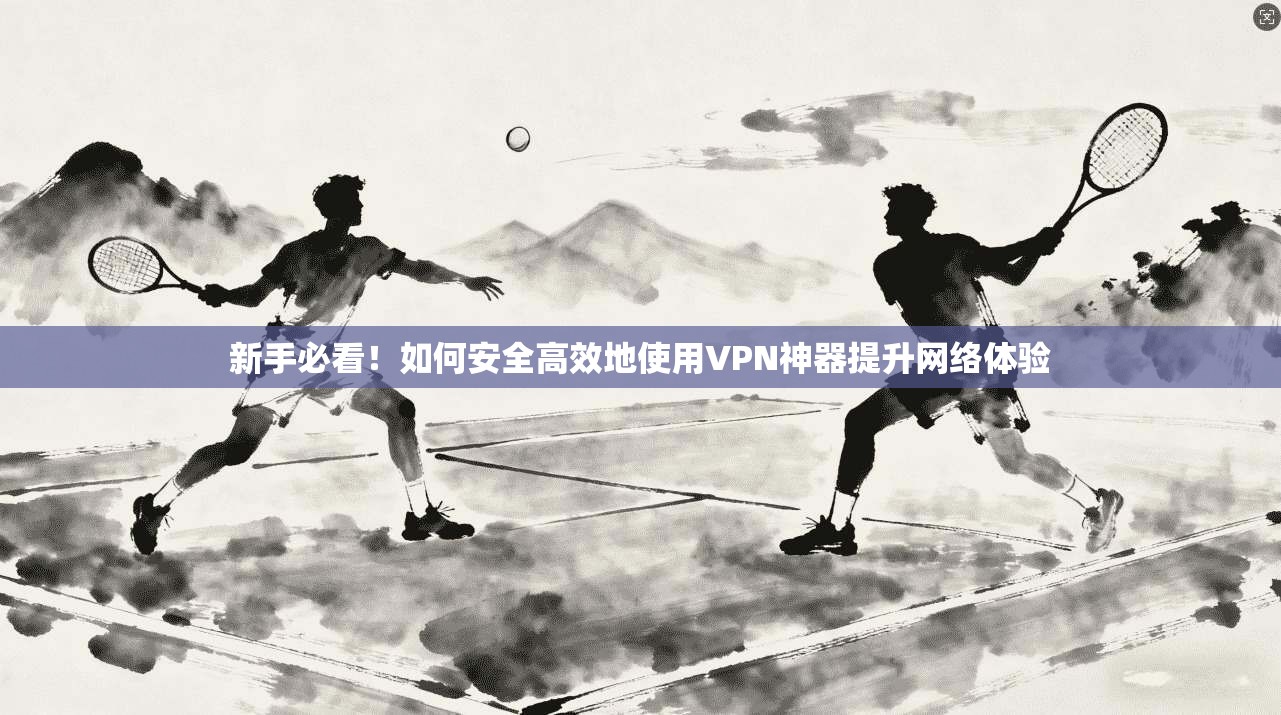 新手必看！如何安全高效地使用VPN神器提升网络体验