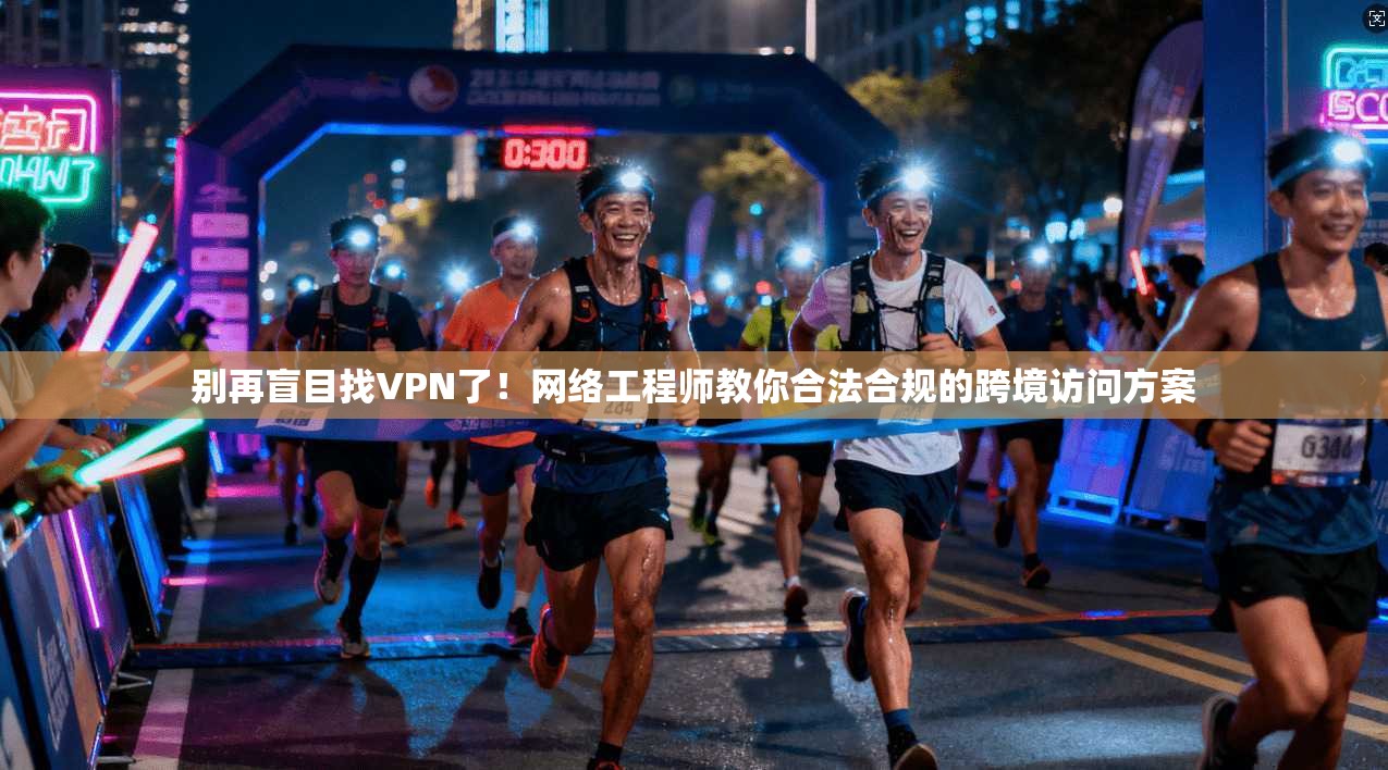 别再盲目找VPN了！网络工程师教你合法合规的跨境访问方案