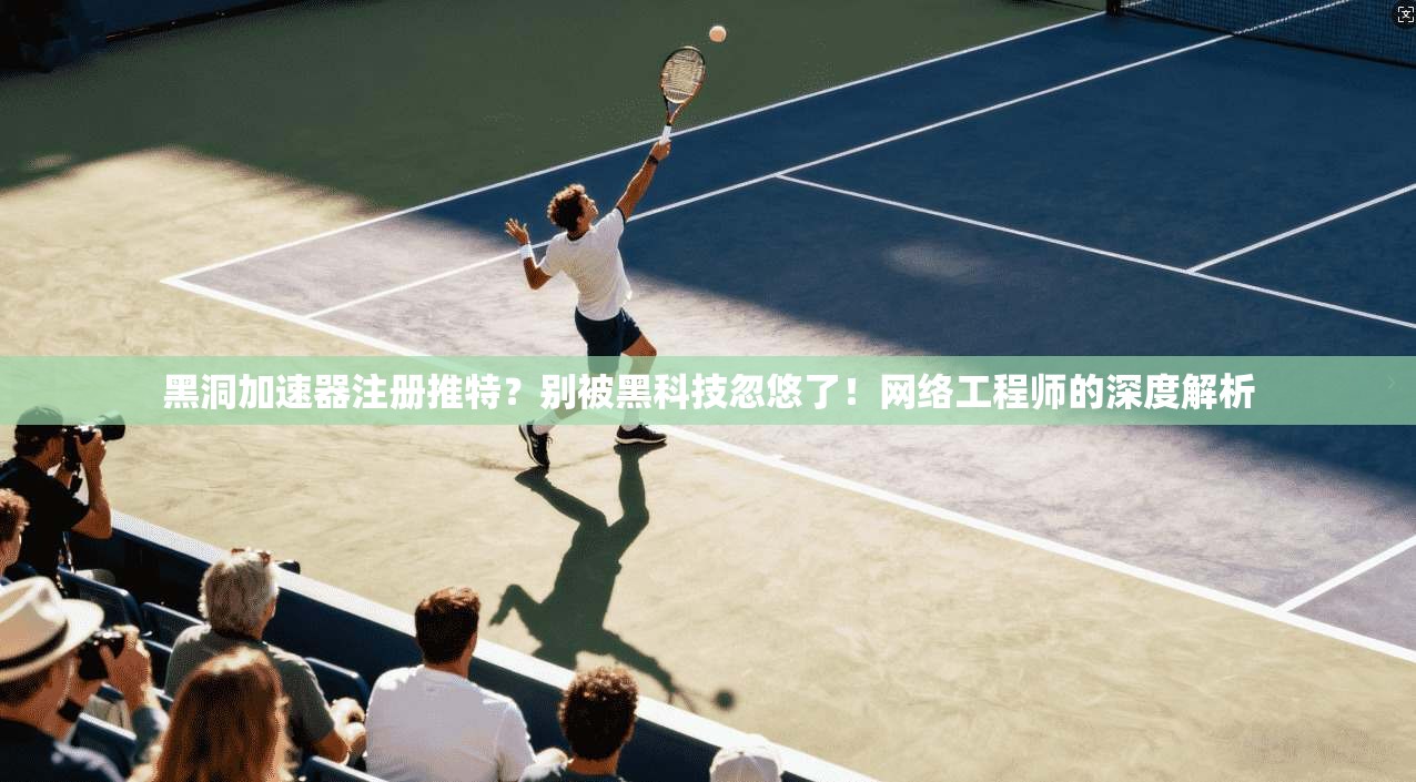 黑洞加速器注册推特？别被黑科技忽悠了！网络工程师的深度解析