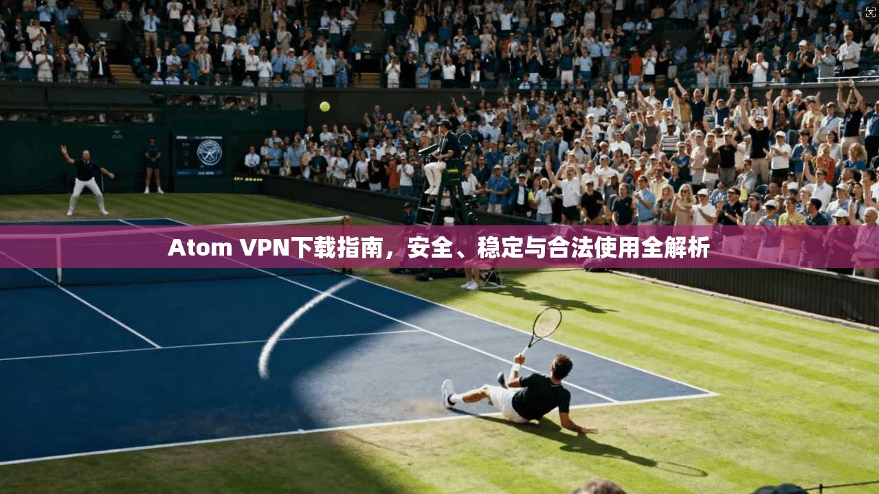 Atom VPN下载指南，安全、稳定与合法使用全解析