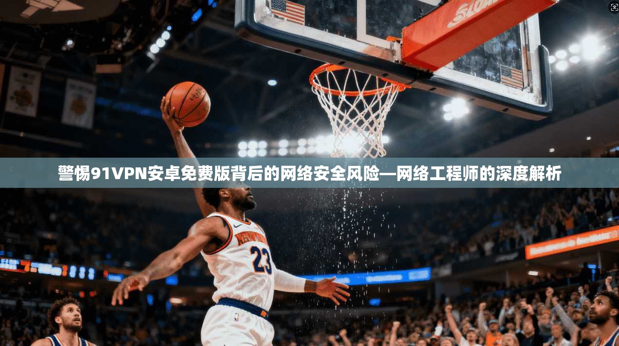 警惕91VPN安卓免费版背后的网络安全风险—网络工程师的深度解析
