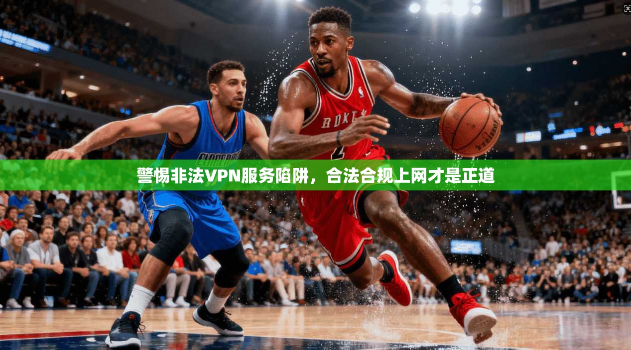 警惕非法VPN服务陷阱,合法合规上网才是正道