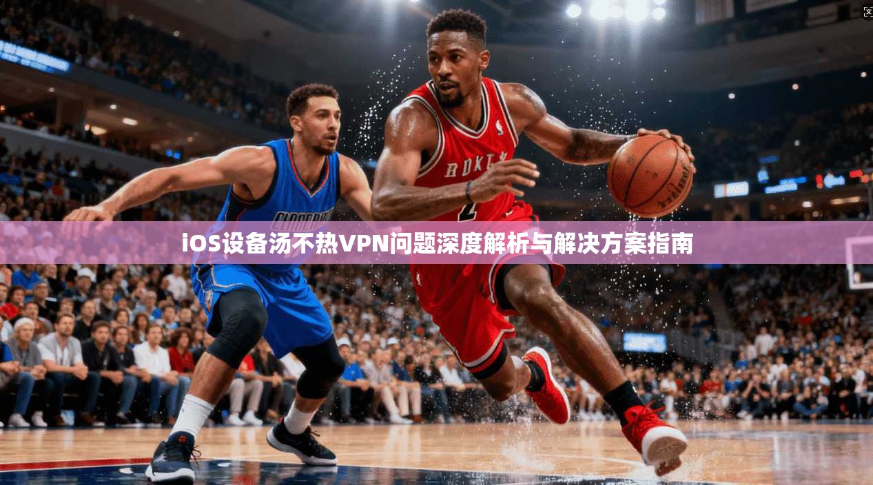 iOS设备汤不热VPN问题深度解析与解决方案指南