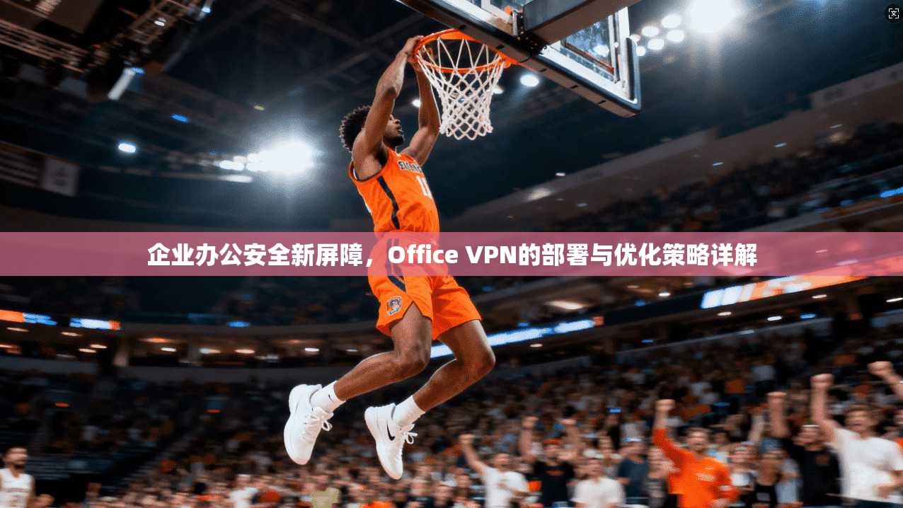 企业办公安全新屏障，Office VPN的部署与优化策略详解