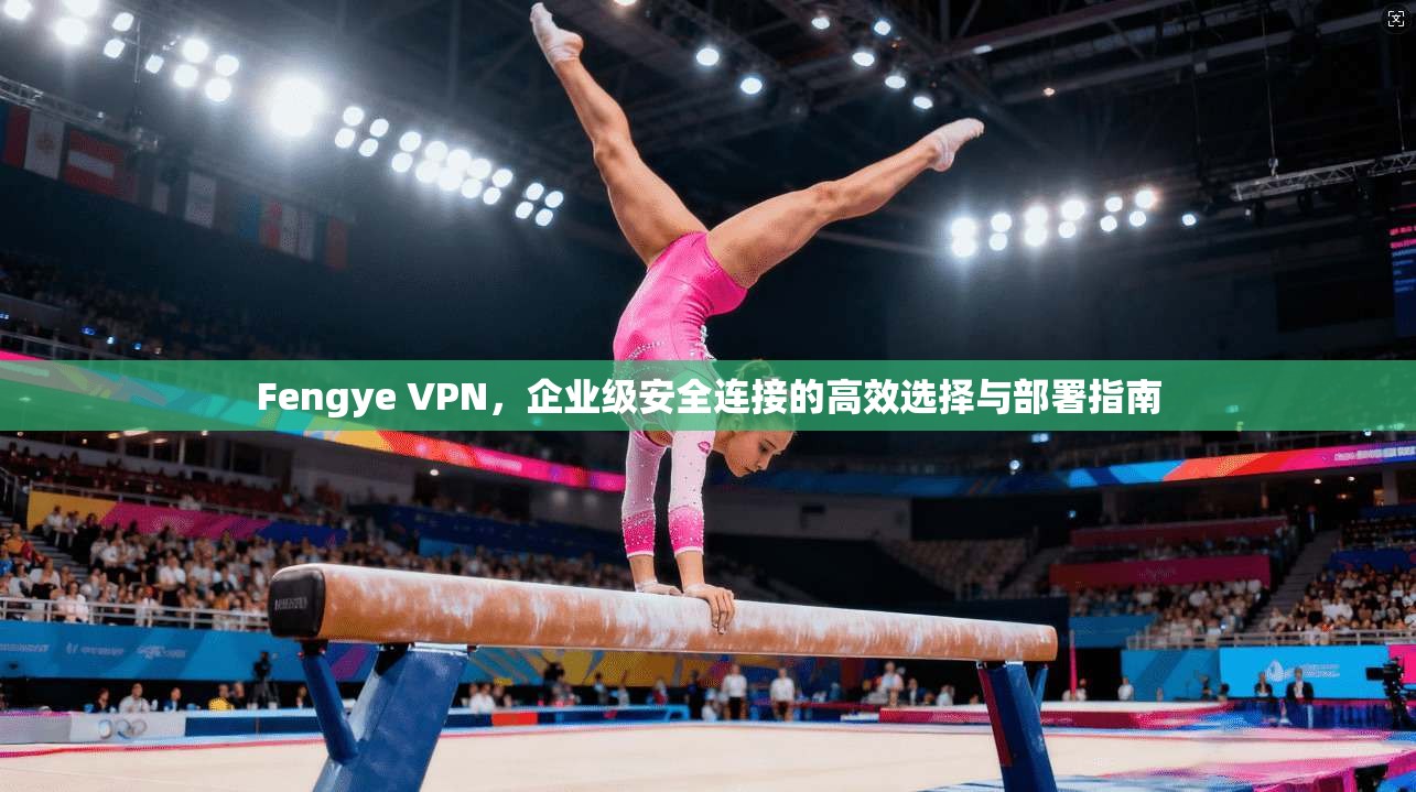 Fengye VPN，企业级安全连接的高效选择与部署指南