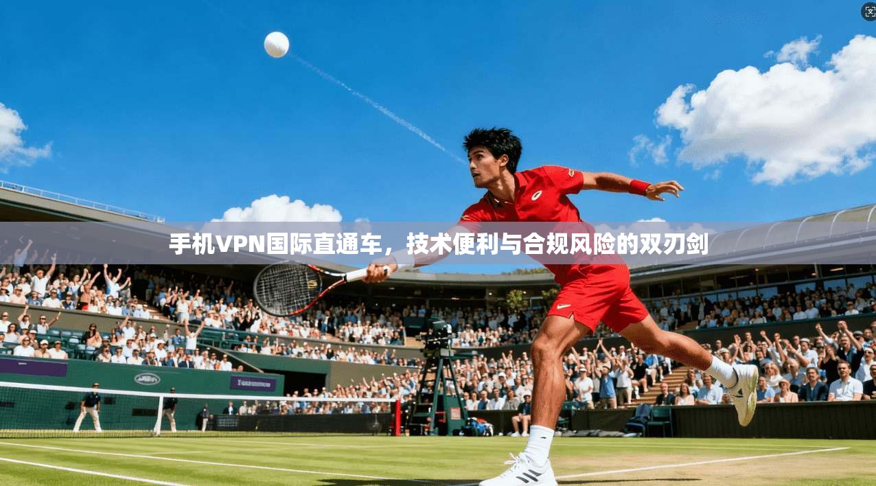 手机VPN国际直通车，技术便利与合规风险的双刃剑