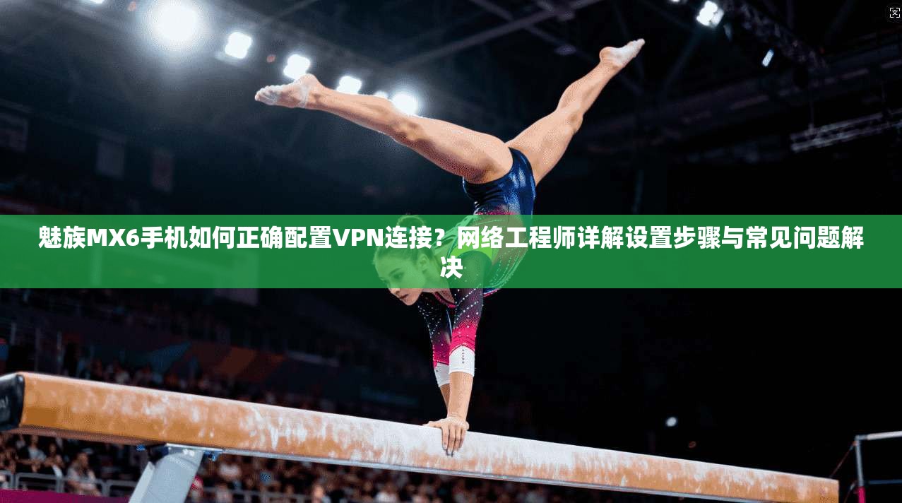 魅族MX6手机如何正确配置VPN连接？网络工程师详解设置步骤与常见问题解决