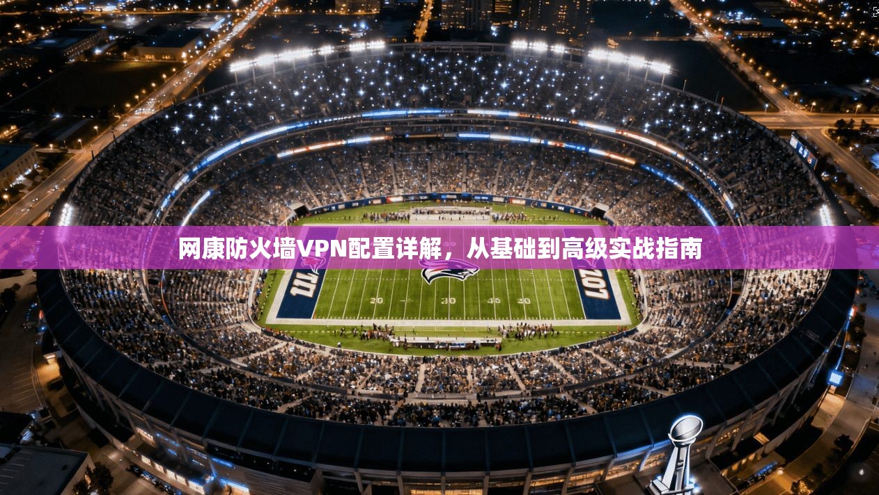 网康防火墙VPN配置详解，从基础到高级实战指南