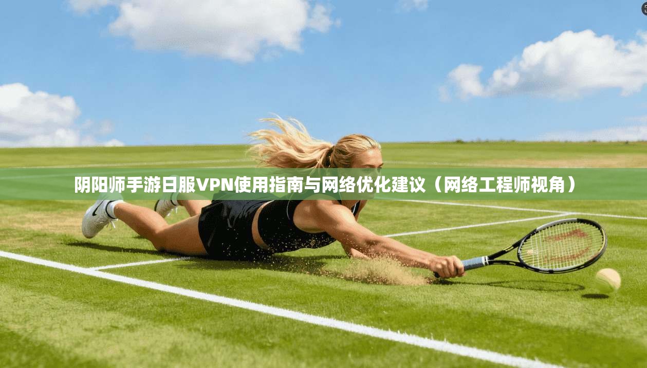阴阳师手游日服VPN使用指南与网络优化建议（网络工程师视角）