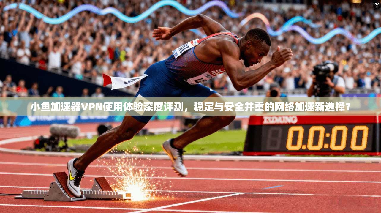 小鱼加速器VPN使用体验深度评测,稳定与安全并重的网络加速新选择?