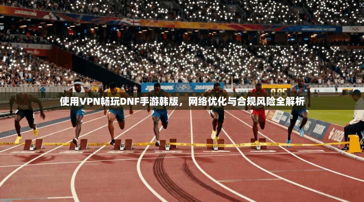 使用VPN畅玩DNF手游韩版,网络优化与合规风险全解析