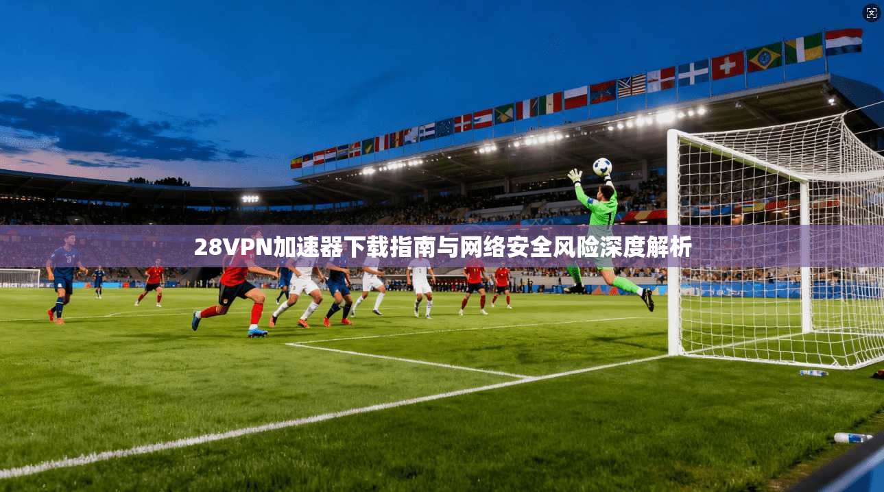 28VPN加速器下载指南与网络安全风险深度解析