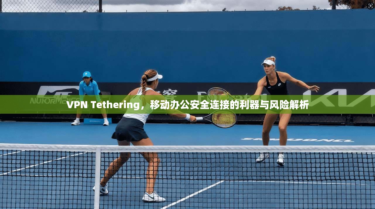 VPN Tethering,移动办公安全连接的利器与风险解析