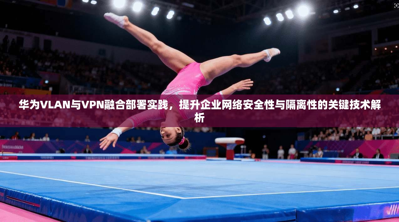 华为VLAN与VPN融合部署实践，提升企业网络安全性与隔离性的关键技术解析