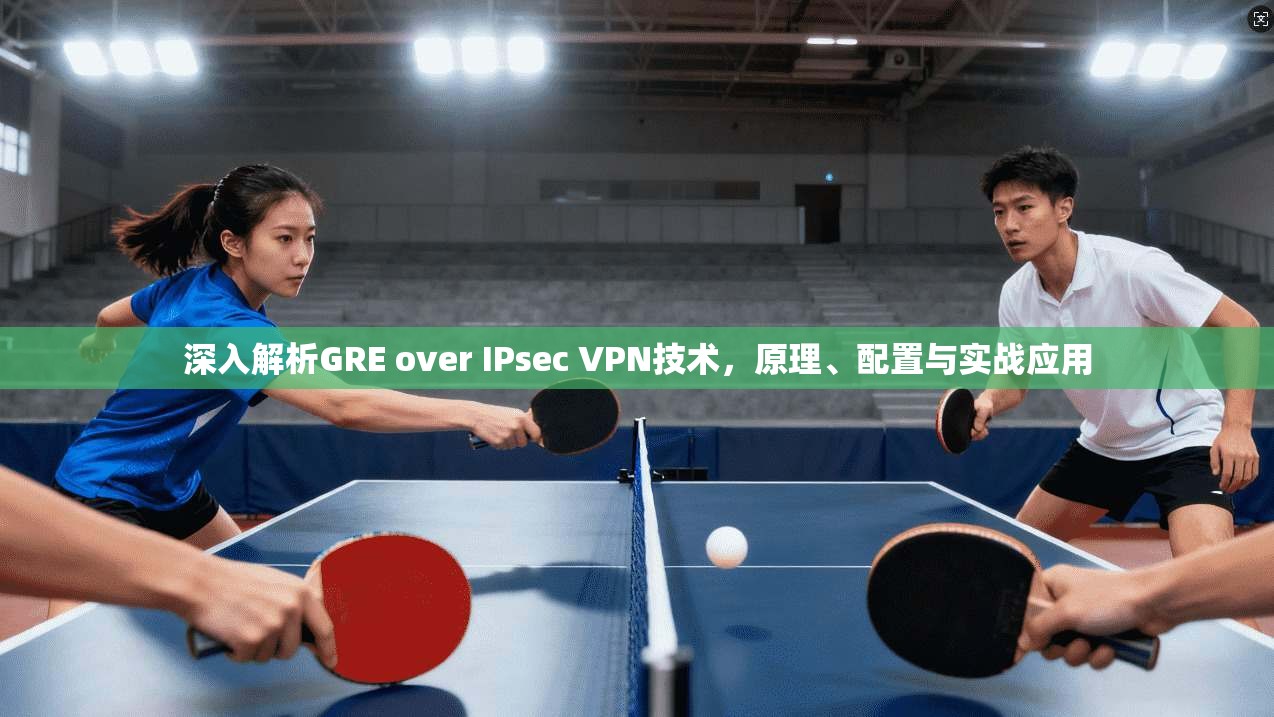 深入解析GRE over IPsec VPN技术,原理、配置与实战应用 深入解析GRE over IPsec VPN技术,原理、配置与实战应用