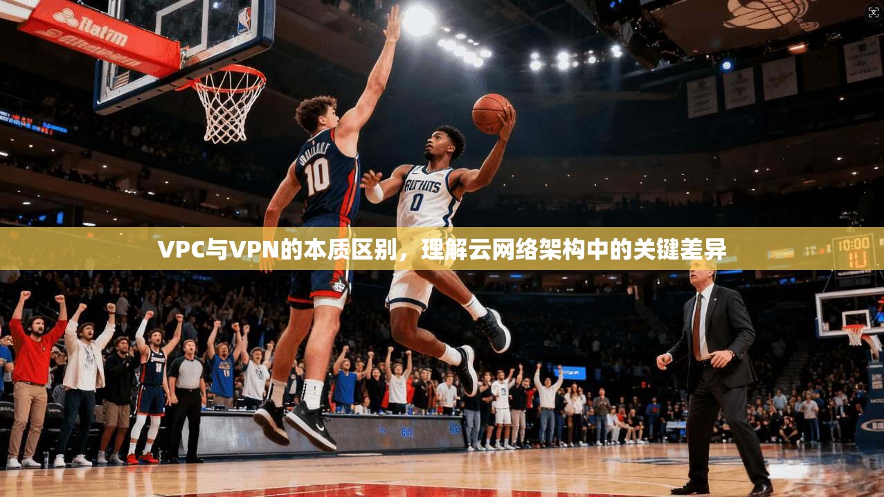 VPC与VPN的本质区别,理解云网络架构中的关键差异 VPC与VPN的本质区别,理解云网络架构中的关键差异