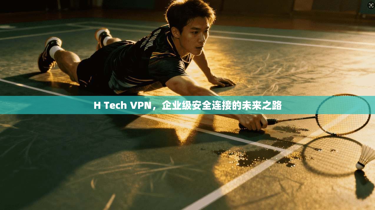 H Tech VPN,企业级安全连接的未来之路 H Tech VPN,企业级安全连接的未来之路