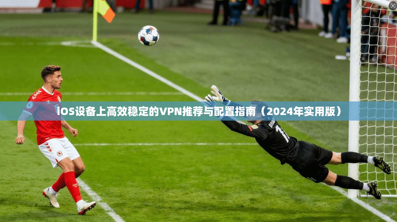 iOS设备上高效稳定的VPN推荐与配置指南（2024年实用版）