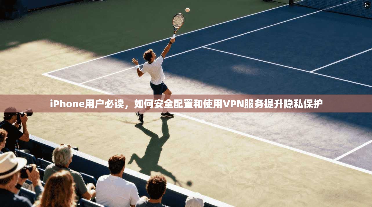iPhone用户必读，如何安全配置和使用VPN服务提升隐私保护