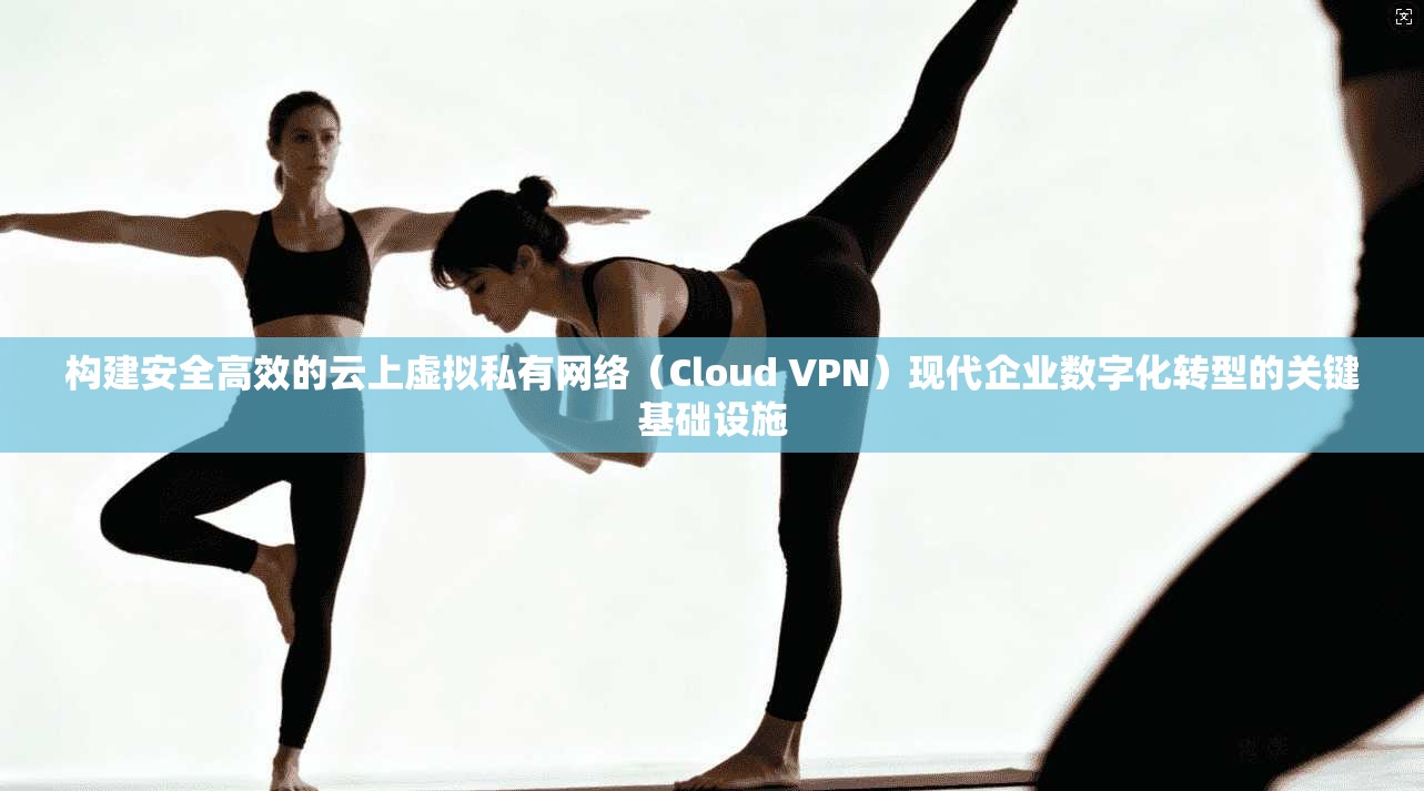 构建安全高效的云上虚拟私有网络（Cloud VPN）现代企业数字化转型的关键基础设施