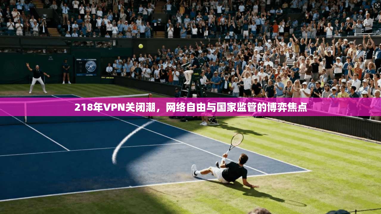 218年VPN关闭潮,网络自由与国家监管的博弈焦点 218年VPN关闭潮,网络自由与国家监管的博弈焦点
