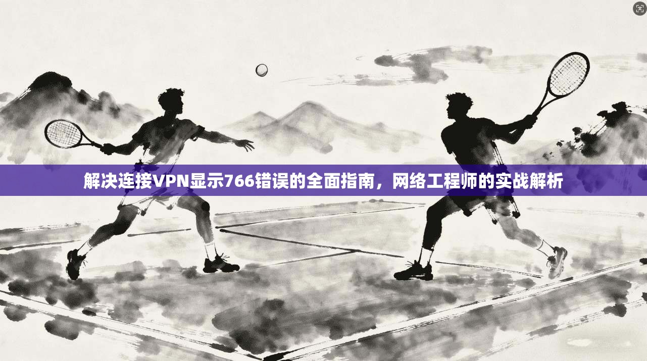 解决连接VPN显示766错误的全面指南,网络工程师的实战解析 解决连接VPN显示766错误的全面指南,网络工程师的实战解析