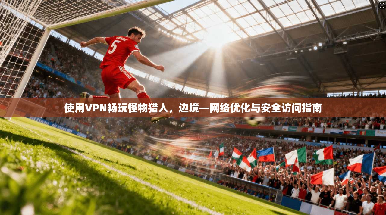 使用VPN畅玩怪物猎人,边境—网络优化与安全访问指南 使用VPN畅玩怪物猎人,边境—网络优化与安全访问指南