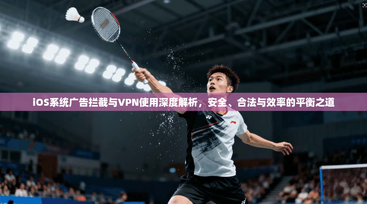 iOS系统广告拦截与VPN使用深度解析，安全、合法与效率的平衡之道