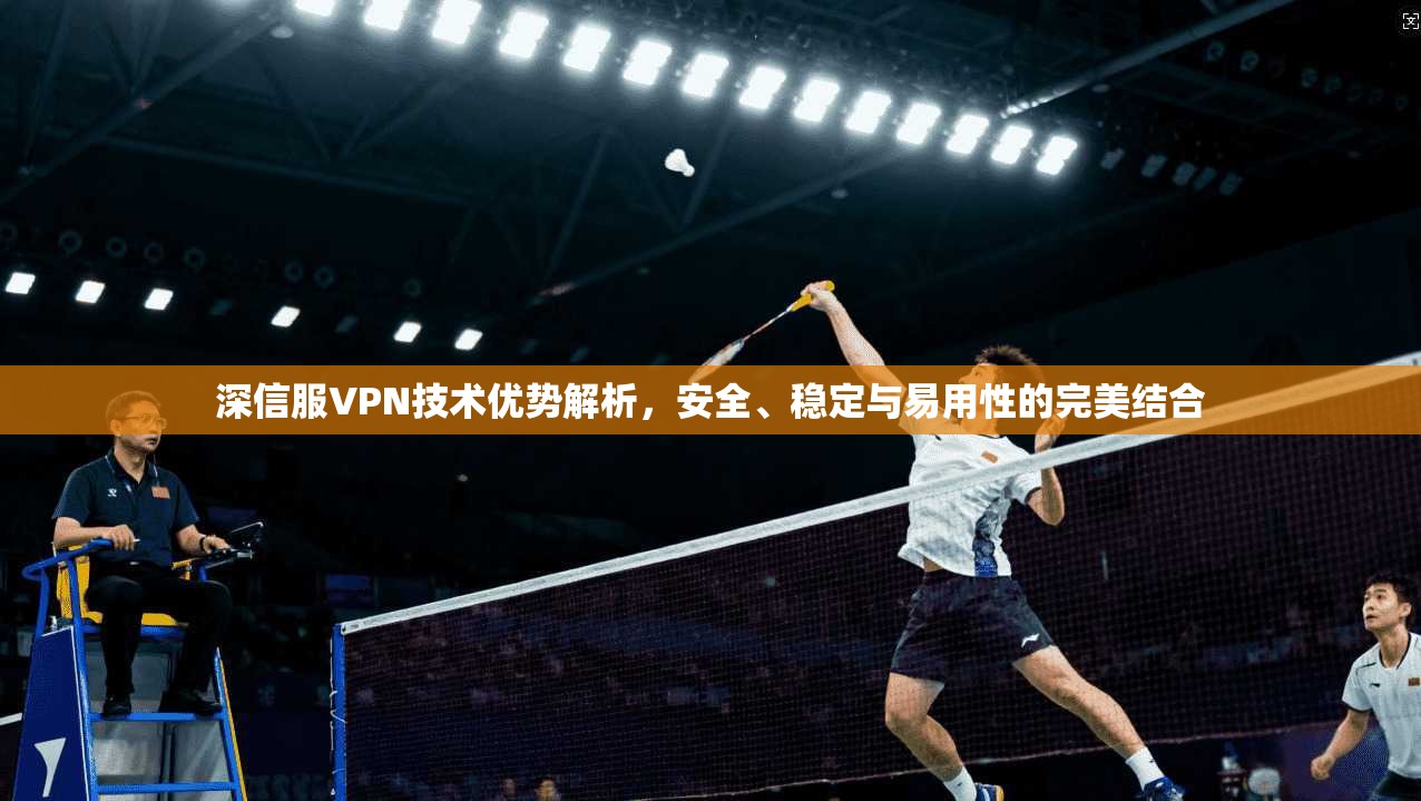 深信服VPN技术优势解析，安全、稳定与易用性的完美结合