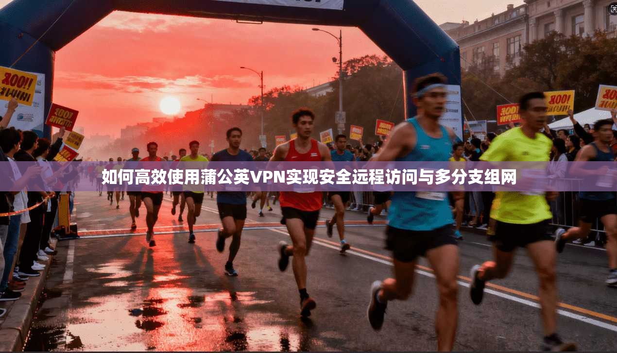 如何高效使用蒲公英VPN实现安全远程访问与多分支组网