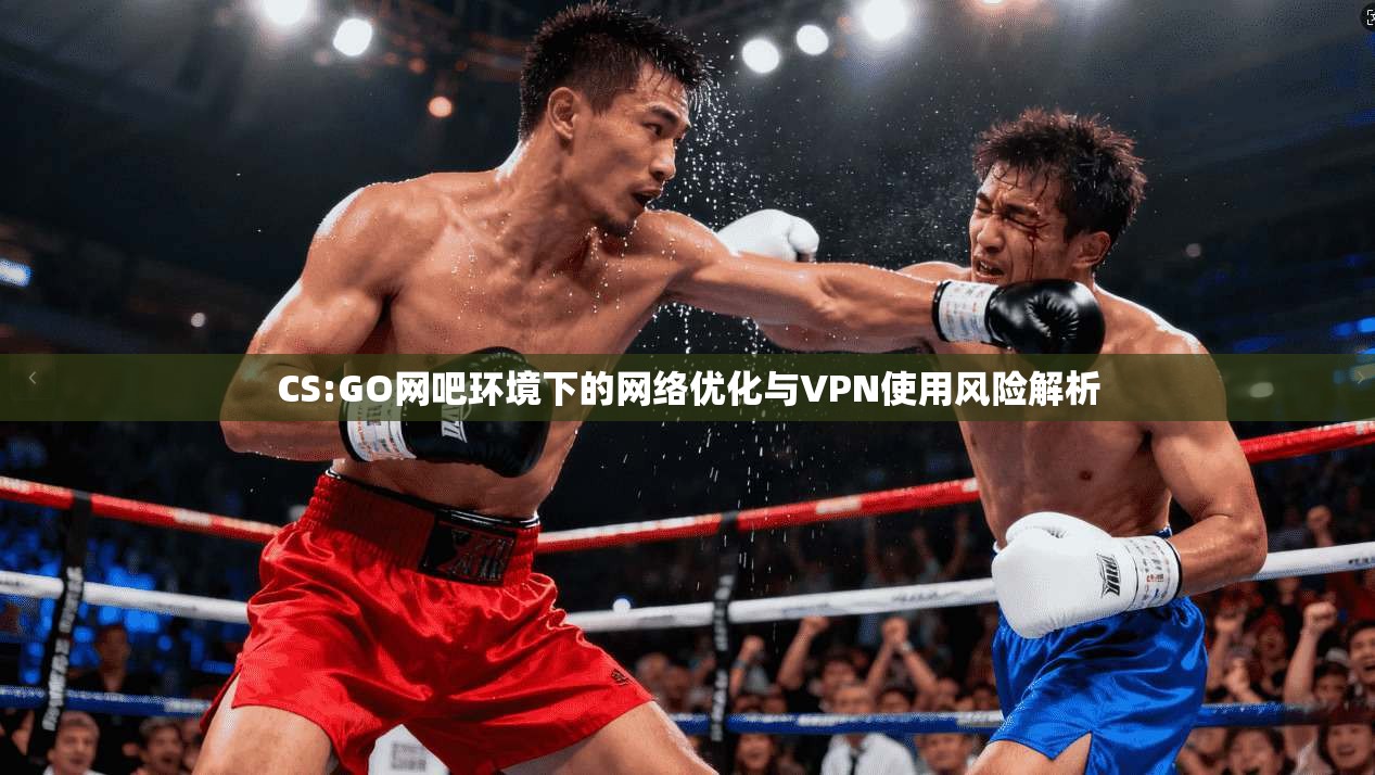 CS:GO网吧环境下的网络优化与VPN使用风险解析