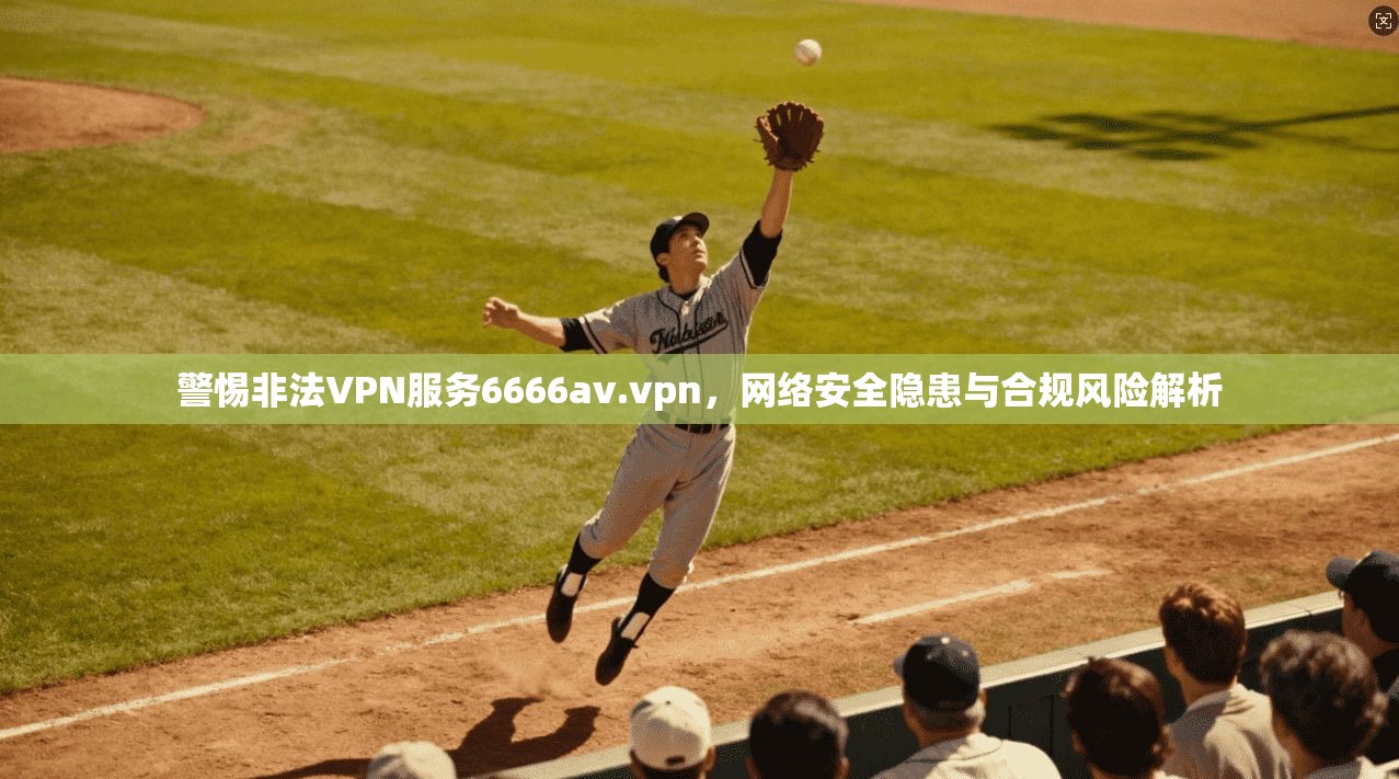警惕非法VPN服务6666av.vpn，网络安全隐患与合规风险解析